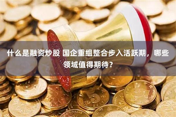 什么是融资炒股 国企重组整合步入活跃期，哪些领域值得期待？