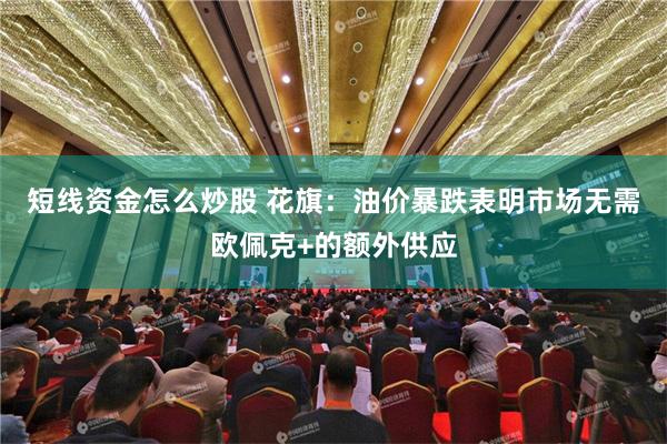 短线资金怎么炒股 花旗：油价暴跌表明市场无需欧佩克+的额外供应
