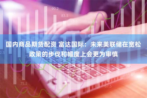国内商品期货配资 富达国际：未来美联储在宽松政策的步伐和幅度上会更为审慎