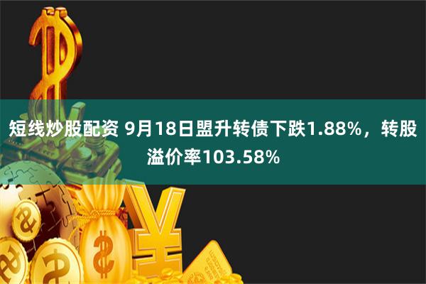 短线炒股配资 9月18日盟升转债下跌1.88%，转股溢价率103.58%