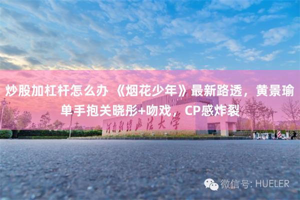 炒股加杠杆怎么办 《烟花少年》最新路透，黄景瑜单手抱关晓彤+吻戏，CP感炸裂