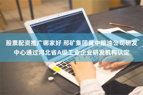 股票配资推广哪家好 邢矿集团冀中粮油公司研发中心通过河北省A级工业企业研发机构认定