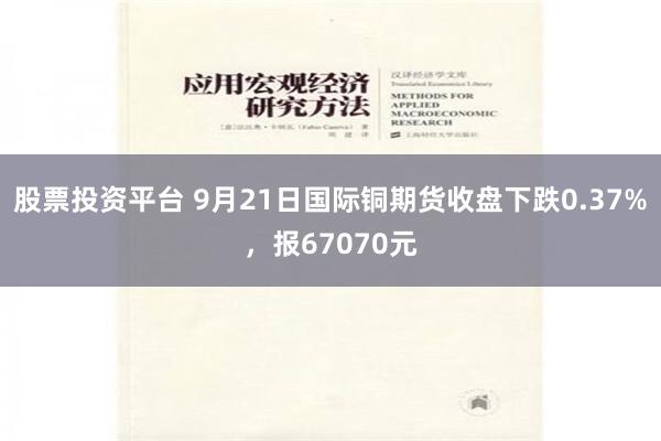 股票投资平台 9月21日国际铜期货收盘下跌0.37%，报67070元