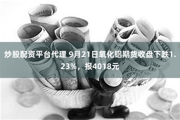 炒股配资平台代理 9月21日氧化铝期货收盘下跌1.23%，报4018元