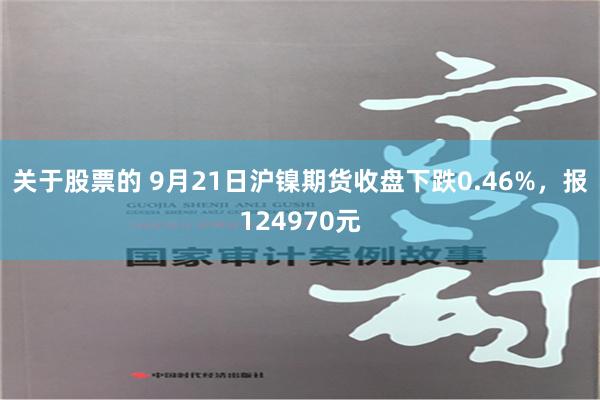 关于股票的 9月21日沪镍期货收盘下跌0.46%，报124970元