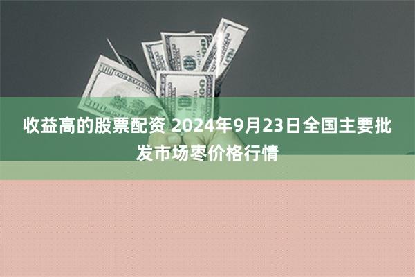 收益高的股票配资 2024年9月23日全国主要批发市场枣价格行情