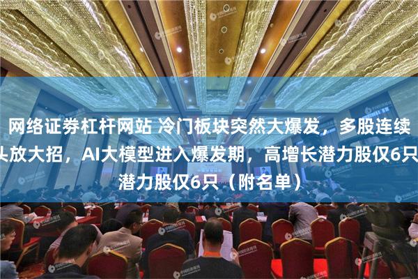 网络证劵杠杆网站 冷门板块突然大爆发，多股连续涨停！巨头放大招，AI大模型进入爆发期，高增长潜力股仅6只（附名单）
