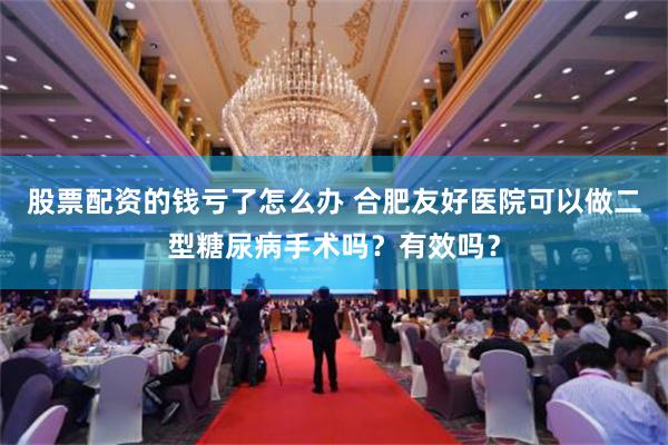 股票配资的钱亏了怎么办 合肥友好医院可以做二型糖尿病手术吗？有效吗？
