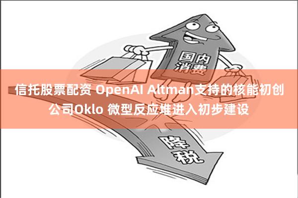 信托股票配资 OpenAI Altman支持的核能初创公司Oklo 微型反应堆进入初步建设