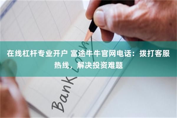 在线杠杆专业开户 富途牛牛官网电话：拨打客服热线，解决投资难题