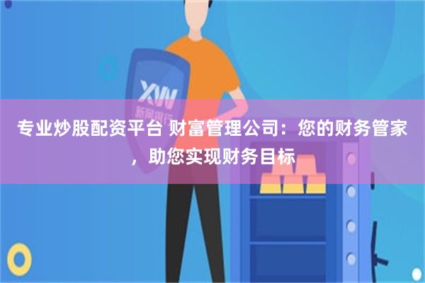 专业炒股配资平台 财富管理公司：您的财务管家，助您实现财务目标