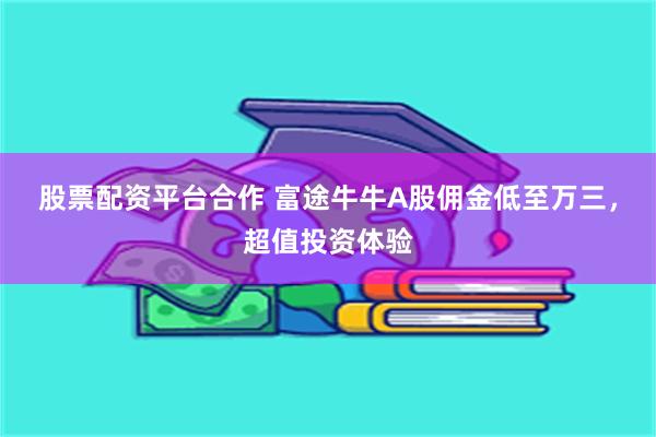 股票配资平台合作 富途牛牛A股佣金低至万三，超值投资体验