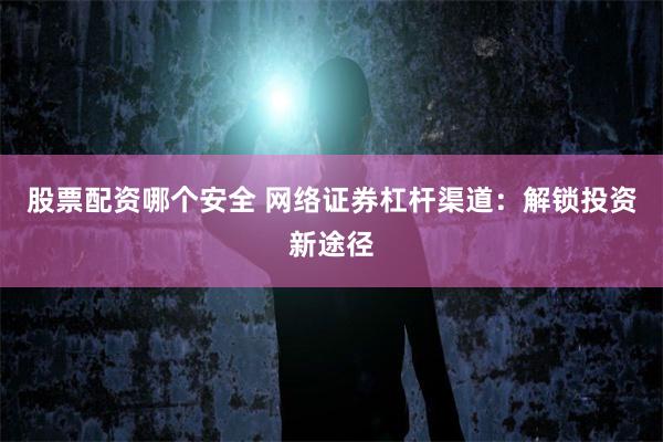 股票配资哪个安全 网络证券杠杆渠道：解锁投资新途径