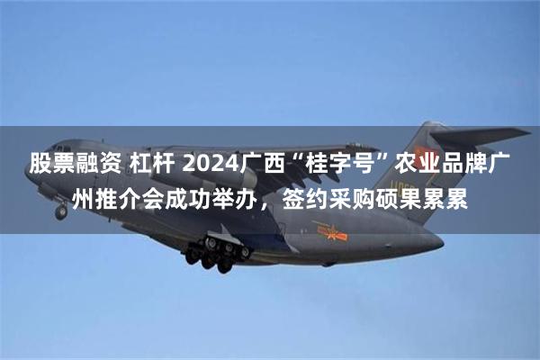 股票融资 杠杆 2024广西“桂字号”农业品牌广州推介会成功举办，签约采购硕果累累