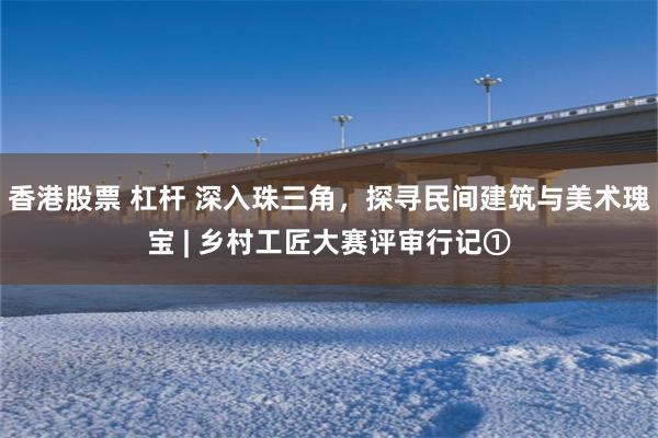 香港股票 杠杆 深入珠三角，探寻民间建筑与美术瑰宝 | 乡村工匠大赛评审行记①