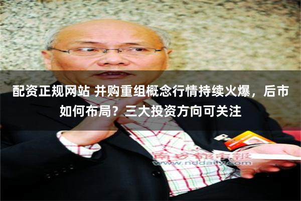 配资正规网站 并购重组概念行情持续火爆，后市如何布局？三大投资方向可关注