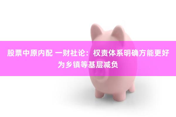 股票中原内配 一财社论：权责体系明确方能更好为乡镇等基层减负
