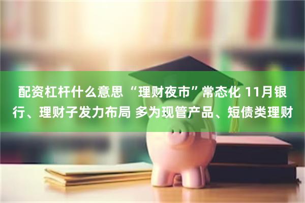 配资杠杆什么意思 “理财夜市”常态化 11月银行、理财子发力布局 多为现管产品、短债类理财