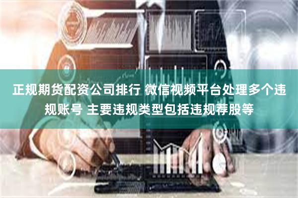 正规期货配资公司排行 微信视频平台处理多个违规账号 主要违规类型包括违规荐股等