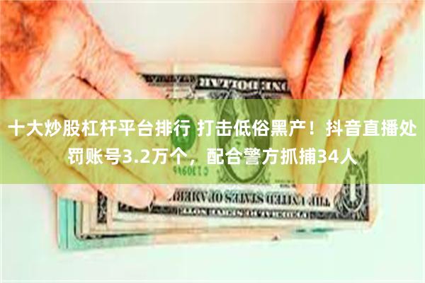 十大炒股杠杆平台排行 打击低俗黑产！抖音直播处罚账号3.2万个，配合警方抓捕34人
