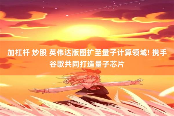 加杠杆 炒股 英伟达版图扩至量子计算领域! 携手谷歌共同打造量子芯片