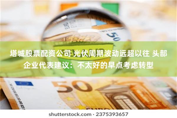 塔城股票配资公司 光伏周期波动远超以往 头部企业代表建议：不太好的早点考虑转型