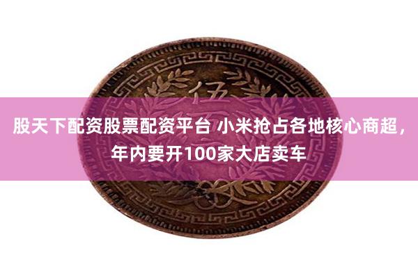 股天下配资股票配资平台 小米抢占各地核心商超，年内要开100家大店卖车