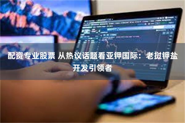 配资专业股票 从热议话题看亚钾国际：老挝钾盐开发引领者