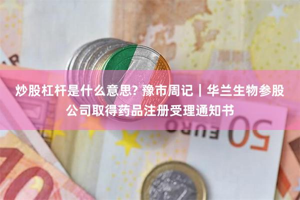 炒股杠杆是什么意思? 豫市周记｜华兰生物参股公司取得药品注册受理通知书