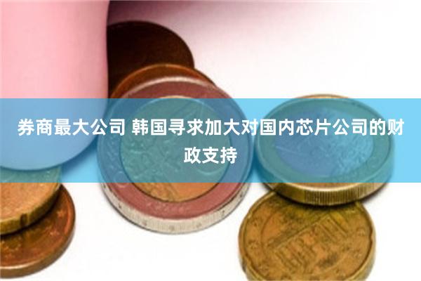 券商最大公司 韩国寻求加大对国内芯片公司的财政支持