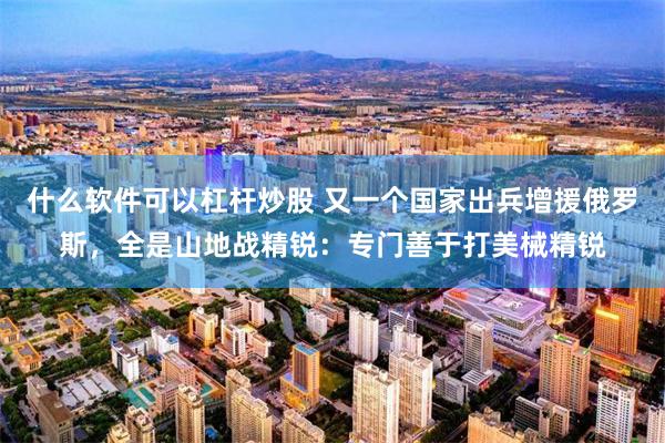 什么软件可以杠杆炒股 又一个国家出兵增援俄罗斯，全是山地战精锐：专门善于打美械精锐