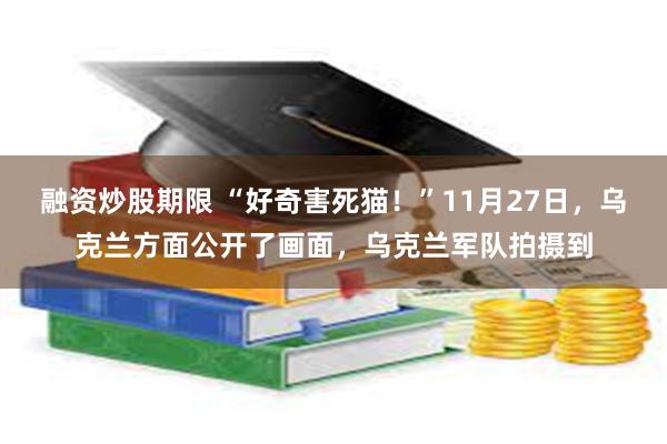融资炒股期限 “好奇害死猫！”11月27日，乌克兰方面公开了画面，乌克兰军队拍摄到