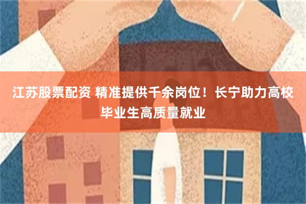 江苏股票配资 精准提供千余岗位！长宁助力高校毕业生高质量就业