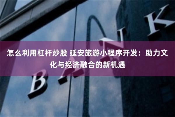 怎么利用杠杆炒股 延安旅游小程序开发：助力文化与经济融合的新机遇