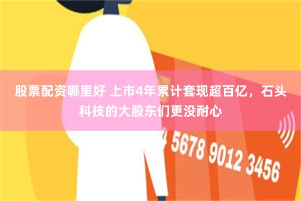 股票配资哪里好 上市4年累计套现超百亿，石头科技的大股东们更没耐心