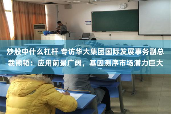 炒股中什么杠杆 专访华大集团国际发展事务副总裁熊韬：应用前景广阔，基因测序市场潜力巨大