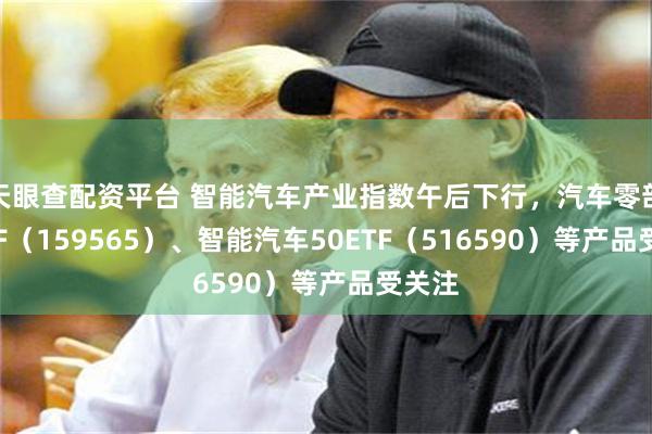 天眼查配资平台 智能汽车产业指数午后下行，汽车零部件ETF（159565）、智能汽车50ETF（516590）等产品受关注