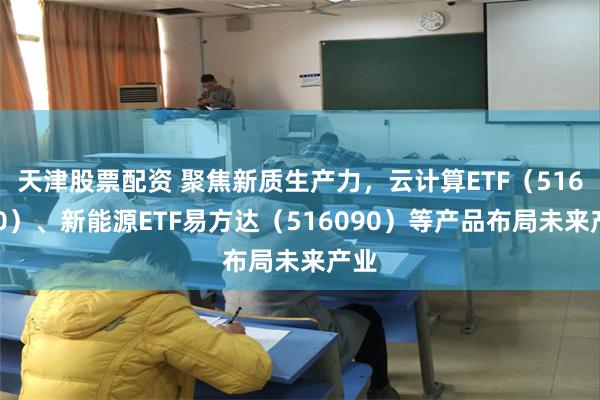 天津股票配资 聚焦新质生产力，云计算ETF（516510）、新能源ETF易方达（516090）等产品布局未来产业