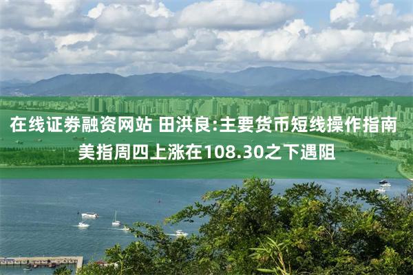 在线证劵融资网站 田洪良:主要货币短线操作指南 美指周四上涨在108.30之下遇阻