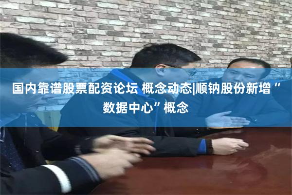 国内靠谱股票配资论坛 概念动态|顺钠股份新增“数据中心”概念
