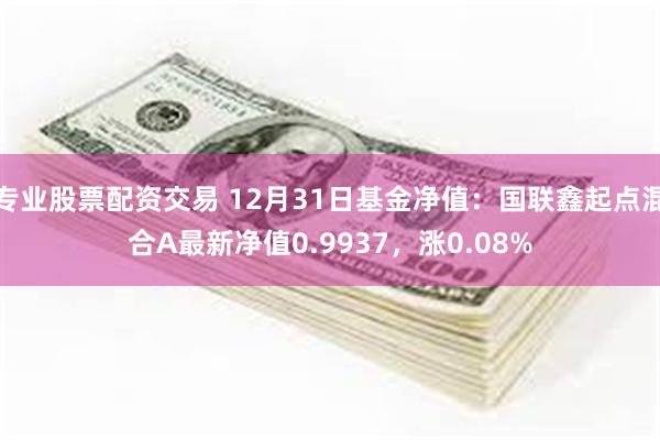 专业股票配资交易 12月31日基金净值：国联鑫起点混合A最新净值0.9937，涨0.08%