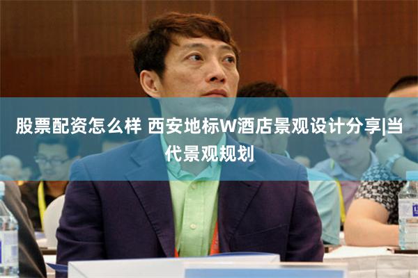 股票配资怎么样 西安地标W酒店景观设计分享|当代景观规划