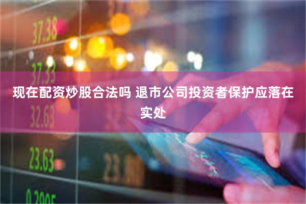 现在配资炒股合法吗 退市公司投资者保护应落在实处