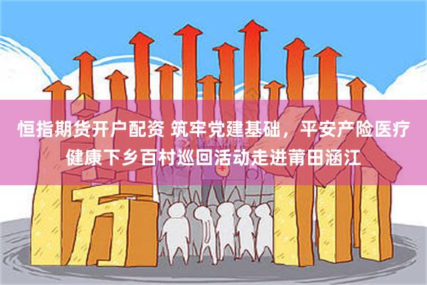 恒指期货开户配资 筑牢党建基础，平安产险医疗健康下乡百村巡回活动走进莆田涵江