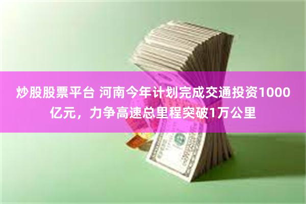 炒股股票平台 河南今年计划完成交通投资1000亿元，力争高速总里程突破1万公里