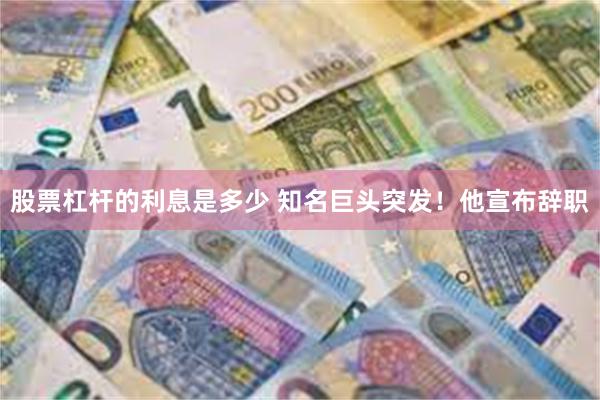 股票杠杆的利息是多少 知名巨头突发！他宣布辞职