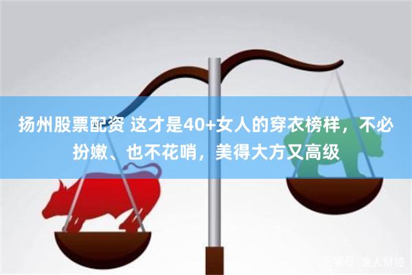 扬州股票配资 这才是40+女人的穿衣榜样，不必扮嫩、也不花哨，美得大方又高级