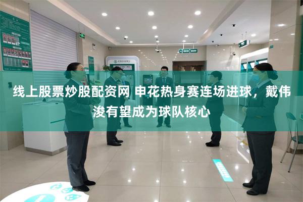 线上股票炒股配资网 申花热身赛连场进球，戴伟浚有望成为球队核心