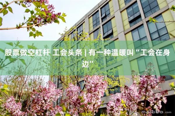 股票做空杠杆 工会头条 | 有一种温暖叫“工会在身边”