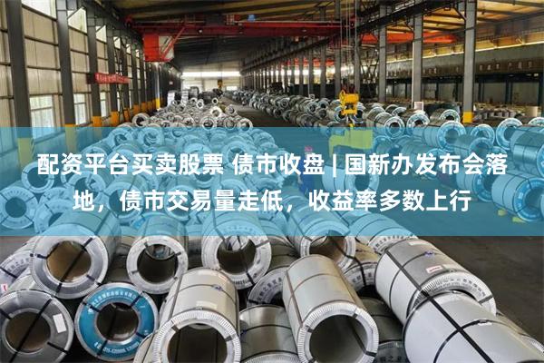 配资平台买卖股票 债市收盘 | 国新办发布会落地，债市交易量走低，收益率多数上行